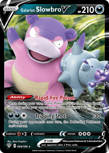 Galarian Slowbro V 
Darkness Ablaze 
Product Details
Card Number / Rarity:099/189 / Ultra Rare
Card Type / HP / Stage:Darkness / 210 / Basic
Card Text:Ability — Rapid-Fire Poison
Once during your turn, if this Pokémon is in the Active Spot, you may leave your opponent's Active Pokémon Poisoned.
Attack 1:[1DD] Tripping Shot (130)
During your opponent's next turn, the Defending Pokémon can't retreat.
Weakness / Resistance / Retreat Cost:Fx2 / None / 3
