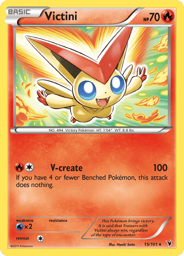 Victini (BW Noble Victories)  
Deck Exclusives 
Product Details
Card Number / Rarity:015/101 / Rare
Card Type / HP / Stage:Fire / 70 / Basic
Attack 1:[1R] V-create (100)
If you have 4 or fewer Benched Pokémon, this attack does nothing.
Weakness / Resistance / Retreat Cost:Wx2 / / 1