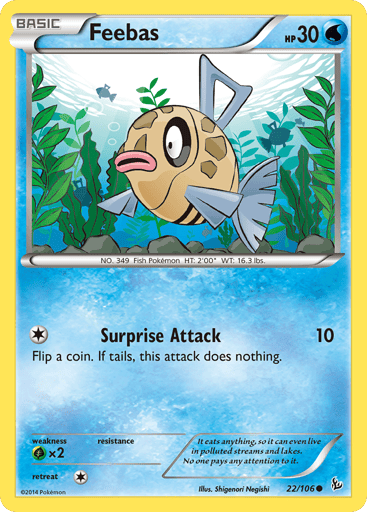 Feebas  
Flashfire  
Product Details
Card Number / Rarity:22/106 / Common
Card Type / HP / Stage:Water / 30 / Basic
Attack 1:Surprise Attack - 10
Flip a coin. If tails, this attack does nothing.
Weakness / Resistance / Retreat Cost:Gx2 / / 1