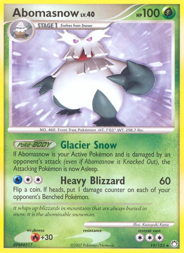 Abomasnow  
Mysterious Treasures 
Product Details
Card Number / Rarity:19/123 / Rare
Card Type / HP / Stage:Grass / 100 / Stage 1
Card Text:Poké-BODY — Glacier Snow
If Abomasnow is your Active Pokémon and is damaged by an opponent's attack (even if Abomasnow is Knocked Out), the Attacking Pokémon is now Asleep.
Attack 1:[2W] Heavy Blizzard (60)
Flip a coin. If heads, put 1 damage counter on each of your opponent's Benched Pokémon.
Weakness / Resistance / Retreat Cost:R+30 / / 3