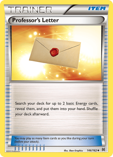 Professor's Letter 
BREAKthrough  
Product Details
Card Number / Rarity:146/162 / Uncommon
Card Type / HP / Stage:Item / /
Card Text:Search your deck for up to 2 basic Energy cards, reveal them, and put them into your hand. Shuffle your deck afterward.