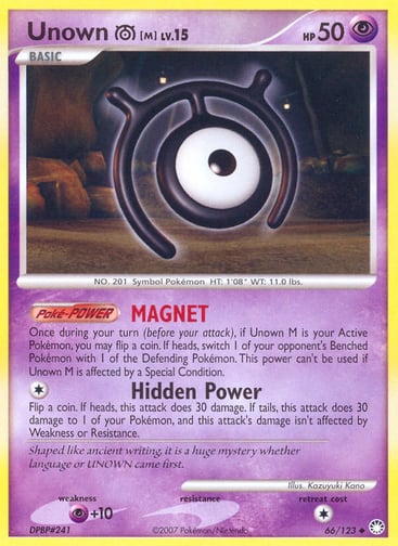 Unown [M] 
Mysterious Treasures 
Product Details
Card Number / Rarity:66/123 / Uncommon
Card Type / HP / Stage:Psychic / 50 / Basic
Card Text:Poké-POWER — MAGNET
Once during your turn (before your attack), if Unown M is your Active Pokémon, you may flip a coin. If heads, switch 1 of your opponent's Benched Pokémon with 1 of the Defending Pokémon. This power can't be used if Unown M is affected by a Special Condition.
Attack 1:[1] Hidden Power
