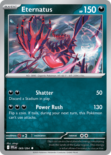 Eternatus
Phantasmal Flames
Product Details
Card Number / Rarity:069/094 / Uncommon
Card Type / HP / Stage:Darkness / 150 / Basic
Attack 1:[DD] Shatter (50)
Discard a Stadium in play.
Attack 2:[DDD] Power Rush (130)
Flip a coin. If tails, during your next turn, this Pokemon can't attack.
Weakness / Resistance / Retreat Cost:Fx2 / / 2
Artist:akagi