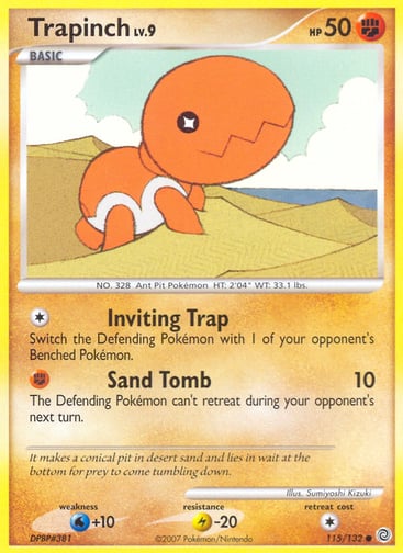 Trapinch  
Secret Wonders  
Product Details
Card Number / Rarity:115/132 / Common
Card Type / HP / Stage:Fighting / 50 / Basic
Attack 1:[1] Inviting Trap
Switch the Defending Pokémon with 1 of your opponent's Benched Pokémon.
Attack 2:[F] Sand Tomb (10)
The Defending Pokémon can't retreat during your opponent's next turn.
Weakness / Resistance / Retreat Cost:W+10 / L-20 / 1