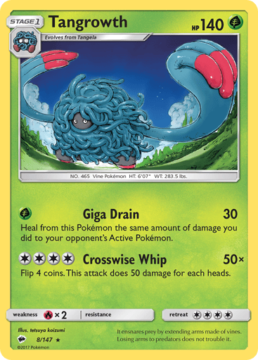 Tangrowth
Burning Shadows
Product Details
Card Number / Rarity:8/147 / Rare
Card Type / HP / Stage:Grass / 140 / Stage 1
Attack 1:[G] Giga Drain (30)
Heal from this Pokemon the same amount of damage you did to your opponent's Active Pokemon.
Attack 2:[4] Crosswise Whip (50x)
Flip 4 coins. This attack does 50 damage for each heads.
Weakness / Resistance / Retreat Cost:Rx2 / None / 4