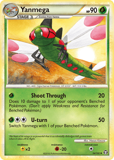 Yanmega 
Triumphant 
Product Details
Card Number / Rarity:54/102 / Uncommon
Card Type / HP / Stage:Grass / 90 / Stage 1
Attack 1:[G] Shoot Through (20) Does 10 damage to 1 of your opponent's Benched Pokemon. (Don't apply Weakness and Resistance for Benched Pokemon.)
Attack 2:[2G] U-turn (50) Switch Yanmega with 1 of your Benched Pokemon.
Weakness / Resistance / Retreat Cost:Lx2 / F-20 / 1