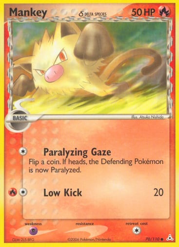 Mankey (Delta Species) 
Holon Phantoms  
Product Details
Card Number / Rarity:70/110 / Common
Card Type / HP / Stage:Fire / 50 / Basic
Attack 1:[1] Paralyzing Gaze
Flip a coin. If heads, the Defending Pokemon is now Paralyzed.
Attack 2:[1R] Low Kick (20)
Weakness / Resistance / Retreat Cost:Px2 / None / 1