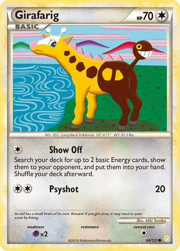Girafarig  
HeartGold SoulSilver 
Product Details
Card Number / Rarity:64/123 / Common
Card Type / HP / Stage:Colorless / 70 / Basic
Attack 1:[1] Show Off - Search your deck for up to 2 basic Energy cards, show them to your opponent, and put them into your hand. Shuffle your deck afterward.
Attack 2:[2] Psyshot (20)
Weakness / Resistance / Retreat Cost:Px2 / / 1