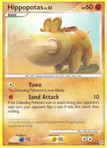 Hippopotas  
Diamond and Pearl 
Product Details
Card Number / Rarity:51/130 / Uncommon
Card Type / HP / Stage:Fighting / 60 / Basic
Attack 1:[1] Yawn
The Defending Pokémon is now Asleep.
Attack 2:[F] Sand Attack (10)
If the Defending Pokémon tries to attack during your opponent's next turn, your opponent flips a coin. If tails, that attack does nothing.
Weakness / Resistance / Retreat Cost:W+10 / L-20 / 2