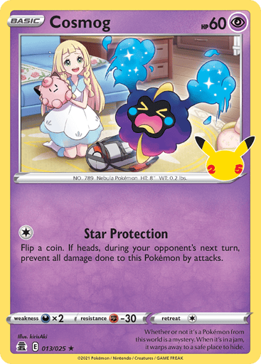 Cosmog 
Celebrations 
Product Details
Card Number / Rarity:013/025 / Holo Rare
Card Type / HP / Stage:Psychic / 60 / Basic
Attack 1:[1] Star Protection
Flip a coin. If heads, during your opponent's next turn, prevent all damage done to this Pokémon by attacks.
Weakness / Resistance / Retreat Cost:Dx2 / F-30 / 1