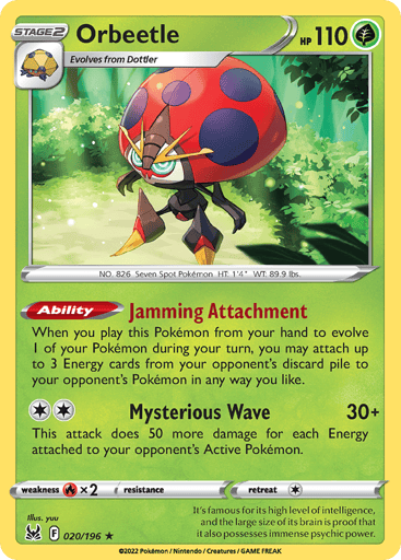 Orbeetle
Lost Origin
Product Details
Card Number / Rarity:020/196 / Holo Rare
Card Type / HP / Stage:Grass / 110 / Stage 2
Card Text:Ability — Jamming Attachment
When you play this Pokémon from your hand to evolve 1 of your Pokémon during your turn, you may attach up to 3 Energy cards from your opponent's discard pile to your opponent's Pokémon in any way you like.
Attack 1:[2] Mysterious Wave (30+)
This attack does 50 more for each Energy attached to your opponent's Active Pokémon.
