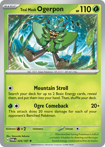 Teal Mask Ogerpon
Twilight Masquerade
Product Details
Card Number / Rarity:024/167 / Rare
Card Type / HP / Stage:Grass / 110 / Basic
Attack 1:[C] Mountain Stroll Search your deck for up to 2 Basic Energy cards, reveal them, and put them into your hand. Then, shuffle your deck.
Attack 2:[GC] Ogre Comeback (20+) This attack does 20 more damage for each of your opponent's Benched Pokémon.
Weakness / Resistance / Retreat Cost:Rx2 / None / 1