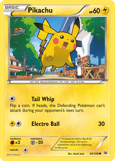 Pikachu  
Roaring Skies 
Product Details
Card Number / Rarity:20/108 / Common
Card Type / HP / Stage:Lightning / 60 / Basic
Attack 1:[1] Tail Whip
Flip a coin. If heads, the Defending Pokemon can't attack during your opponent's next turn.
Attack 2:[1L] Electro Ball (30)
Weakness / Resistance / Retreat Cost:Fx2 / M-20 / 1