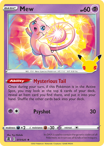 Mew  
Celebrations  
Product Details
Card Number / Rarity:011/025 / Holo Rare
Card Type / HP / Stage:Psychic / 60 / Basic
Card Text:Ability — Mysterious Tail
Once during your turn, if this Pokémon is in the Active Spot, you may look at the top 6 cards of your deck, reveal an Item card you find there, and put it into your hand. Shuffle the other cards back into your deck.
Attack 1:[1P] Psyshot (30)
Weakness / Resistance / Retreat Cost:Dx2 / F-30 / 1