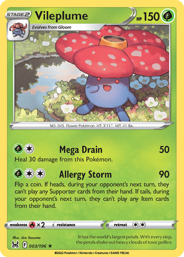 Vileplume
Lost Origin
Product Details
Card Number / Rarity:003/196 / Holo Rare
Card Type / HP / Stage:Grass / 150 / Stage 2
Attack 1:[1G] Mega Drain (50)
Heal 30 damage from this Pokémon.
Attack 2:[2G] Allergy Storm (90)
Flip a coin. If heads, during your opponent's next turn, they can't play any Supporter cards from their hand. If tails, during your opponent's next turn, they can't play any Item cards from their hand.
Weakness / Resistance / Retreat Cost:Rx2 / / 2
