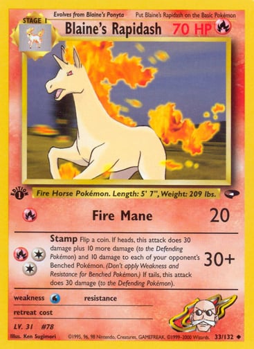 Blaine's Rapidash (Unlimited) 
Gym Challenge  
Product Details
Card Number / Rarity:033/132 / Uncommon
Card Type / HP / Stage:Fire / 70 / Stage 1
Attack 1:[R] Fire Mane (20)
Attack 2:[2R] Stamp (30+)
Flip a coin. If heads, this attack does 30 damage plus 10 more damage (to the Defending Pokémon) and 10 damage to each of your opponent's Benched Pokémon. (Don't apply Weakness and Resistance for Benched Pokémon.) If tails, this attack does 30 damage (to the Defending Pokemon).