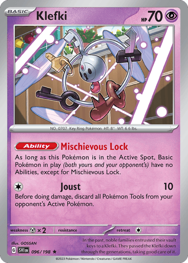 Klefki
Scarlet & Violet
Product Details
Card Number / Rarity:096/198 / Rare
Card Type / HP / Stage:Psychic / 70 / Basic
Card Text:Ability — Mischievous Lock
As long as this Pokémon is in the Active Spot, Basic Pokémon in play (both yours and your opponent's) have no Abilities, except for Mischievous Lock.
Attack 1:[1] Joust (10)
Before doing damage, discard all Pokémon Tools from your opponent's Active Pokémon.
Weakness / Resistance / Retreat Cost:Mx2 / / 1