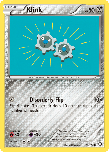 Klink  
Steam Siege  
Product Details
Card Number / Rarity:71/114 / Common
Card Type / HP / Stage:Metal / 50 / Basic
Attack 1:[M] Disorderly Flip (10x)
Flip 4 coins. This attack does 10 damage times the number of heads.
Weakness / Resistance / Retreat Cost:Rx2 / P-20 / 2