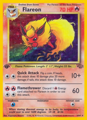 Flareon (1st Edition) 
Jungle 
Product Details
Card Number / Rarity:03/64 / Holo Rare
Card Type / HP / Stage:Fire / 70 / Stage 1
Attack 1:[2] Quick Attack (10+)
Flip a coin. If heads, this attack does 10 damage plus 20 more damage; if tails, this attack does 10 damage.
Attack 2:[2RR] Flamethrower (60)
Discard 1 Fire Energy card attached to Flareon in order to use this attack.
Weakness / Resistance / Retreat Cost:W / / 1