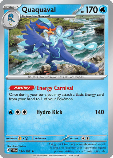 Quaquaval
Scarlet & Violet
Product Details
Card Number / Rarity:054/198 / Rare
Card Type / HP / Stage:Water / 170 / Stage 2
Card Text:Ability — Energy Carnival
Once during your turn, you may attach a Basic Energy card from your hand to 1 of your Pokémon.
Attack 1:[2W] Hydro Kick (140)
Weakness / Resistance / Retreat Cost:Lx2 / None / 2