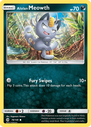 Alolan Meowth 
SM Base Set 
Product Details
Card Number / Rarity:78/149 / Common
Card Type / HP / Stage:Darkness / 70 / Basic
Attack 1:[0] Fury Swipes (10x)
Flip 3 coins. This attack does 10 damage times the number of heads.
Weakness / Resistance / Retreat Cost:Fx2 / P-20 / 1