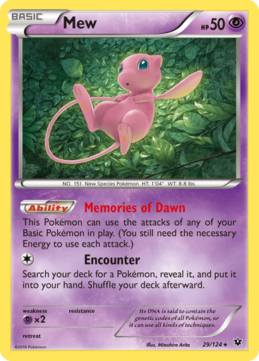 Mew 
Fates Collide 
Product Details
Card Number / Rarity:29/124 / Holo Rare
Card Type / HP / Stage:Psychic / 50 / Basic
Card Text:Ability — Memories of Dawn
This Pokemon can use the attacks of any of your Basic Pokemon in play. (You still need the necessary Energy to use each attack.)
Attack 1:[1] Encounter
Search your deck for a Pokemon, reveal it, and put it into your hand. Shuffle your deck afterward.
Weakness / Resistance / Retreat Cost:Px2 / None / 0