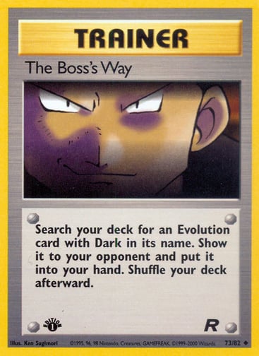The Boss's Way (Unlimited) 
Team Rocket 
Product Details
Card Number / Rarity:73/82 / Uncommon
Card Type / HP / Stage:Trainer / /
Card Text:Search your deck for an Evolution card with Dark in its name. Show it to your opponent and put it into your hand. Shuffle your deck afterward.