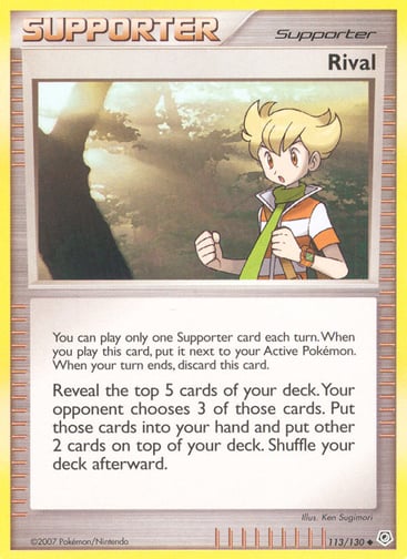 Rival  
Diamond and Pearl 
Product Details
Card Number / Rarity:113/130 / Uncommon
Card Type / HP / Stage:Supporter / /
Card Text:You can play only one Supporter card each turn. When you play this card, put it next to your Active Pokémon. When your turn ends, discard this card.
Reveal the top 5 cards of your deck. Your opponent chooses 3 of those cards. Put those cards into your hand and put other 2 cards on top of your deck. Shuffle your deck afterward.