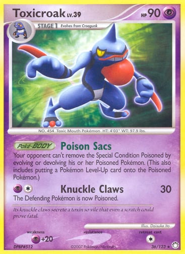 Toxicroak  
Mysterious Treasures 
Product Details
Card Number / Rarity:36/123 / Rare
Card Type / HP / Stage:Psychic / 90 / Stage 1
Card Text:Poké-BODY — Poison Sacs
Its knuckle claws secrete a toxin so vile that even a scratch could prove fatal.
Attack 1:[1P] Knuckle Claws (30)
The Defending Pokémon is now Poisoned.
Weakness / Resistance / Retreat Cost:P+20 / / 1