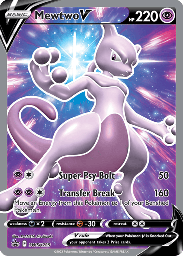 Mewtwo V 
Sword & Shield 
Product Details
Card Number / Rarity:SWSH229 / Promo
Card Type / HP / Stage:Psychic / 220 / Basic
Attack 1:[P1] Super Psy Bolt (50)
Attack 2:[PP1] Transfer Break (160)
Move an Energy from this Pokémon to 1 of your Benched Pokémon.
Weakness / Resistance / Retreat Cost:Dx2 / F-30 / 2