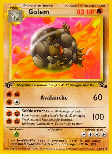 Golem (Unlimited) 
Fossil  
Product Details
Card Number / Rarity:36/62 / Uncommon
Card Type / HP / Stage:Fighting / 80 / Stage 2
Attack 1:[1FFF] Avalanche (60)
Attack 2:[FFFF] Selfdestruct (100)
Does 20 damage to each Pokémon on each player's Bench. (Don't apply Weakness and Resistance for Benched Pokemon.) Golem does 100 damage to itself.
Weakness / Resistance / Retreat Cost:G / / 4