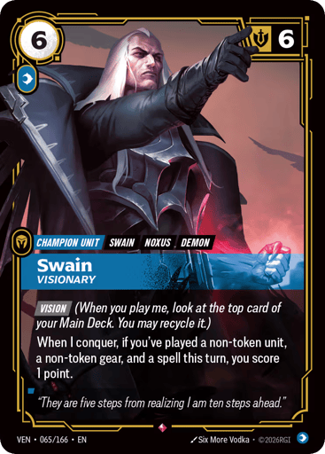 Swain, Visionary
Vendetta
Product Details
[VISION] (When you play me, look at the top card of your Main Deck. You may recycle it.)
When I conquer, if you've played a non-token unit, a non-token gear, and a spell this turn, you score 1 point.
Rarity:Rare
Number:065/166
Energy Cost:6
Power Cost:1
Might:6
Card Type:Champion Unit
Tag:Noxus;Demon;Swain
Domain:Mind
Flavor Text:"They are five steps from realizing I am ten steps ahead."