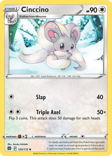 Cinccino
Brilliant Stars
Product Details
Card Number / Rarity:125/172 / Uncommon
Card Type / HP / Stage:Colorless / 90 / Stage 1
Attack 1:[1] Slap (40)
Attack 2:[2] Triple Axel (50x)
Flip 3 coins. This attack does 50 damage for each heads.
Weakness / Resistance / Retreat Cost:Fx2 / None / 1