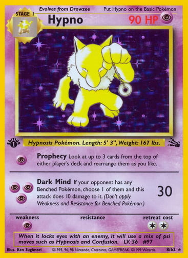 Hypno (Unlimited) 
Fossil  
Product Details
Card Number / Rarity:08/62 / Holo Rare
Card Type / HP / Stage:Psychic / 90 / Stage 1
Attack 1:[P] Prophecy
Look at up to 3 cards from the top of either player's deck and rearrange them as you like.
Attack 2:[PPP] Dark Mind (30)
If your opponent has any Benched Pokémon, choose 1 of them and this attack does 10 damage to it. (Don't apply Weakness and Resistance for Benched Pokémon.)
Weakness / Resistance / Retreat Cost:P / / 2