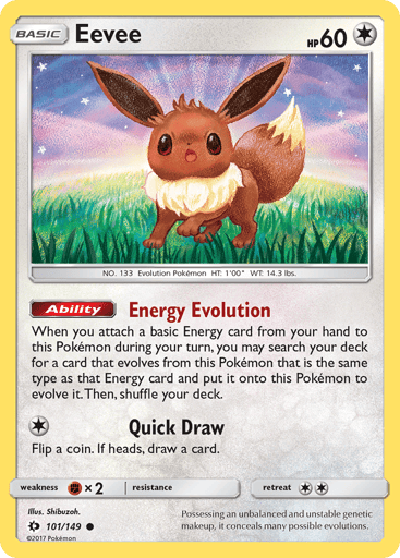 Eevee  
SM Base Set 
Product Details
Card Number / Rarity:101/149 / Common
Card Type / HP / Stage:Colorless / 60 / Basic
Card Text:Ability — Energy Evolution
When you attach a basic Energy card from your hand to this Pokemon, you may search your deck for a card that evolves from this Pokemon that is the same type as that Energy card and put it onto this Pokemon. (This counts as evolving this Pokemon.) Shuffle your deck afterward.
Attack 1:[1] Quick Draw
Flip a coin. If heads, draw 1 card.