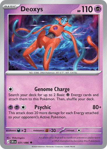 Deoxys 
Product Details
Card Number / Rarity:031/086 / Uncommon
Card Type / HP / Stage:Psychic / 110 / Basic
Attack 1:[C] Genome Charge
Search your deck for up to 2 Basic Psychic Energy cards and attach them to this Pokémon. Then, shuffle your deck.
Attack 2:[PPC] Psychic (80+)
This attack does 20 more damage for each Energy attached to your opponent's Active Pokémon.
Weakness / Resistance / Retreat Cost:Dx2 / F-30 / 1