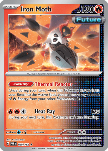 Iron Moth
Paradox Rift
Product Details
Card Number / Rarity:028/182 / Rare
Card Type / HP / Stage:Fire / 130 / Basic
Card Text:Ability — Thermal Reactor
Once during your turn, when this Pokemon moves from your Bench to the Active Spot, you may move any amount of R Energy from your other Pokemon on it.
Attack 1:[1RR] Heat Ray (120)
During your next turn, this Pokemon can't use Heat Ray.
Weakness / Resistance / Retreat Cost:Wx2 / None / 2