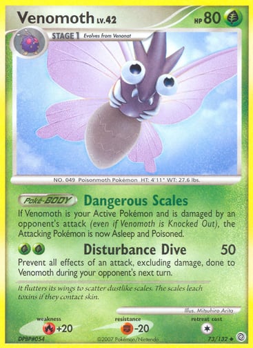 Venomoth  
Secret Wonders 
Product Details
Card Number / Rarity:73/132 / Uncommon
Card Type / HP / Stage:Grass / 80 / Stage 1
Card Text:Poké-BODY — Dangerous Scales
If Venomoth is your Active Pokémon and is damaged by an opponent's attack (even if Venomoth is Knocked Out), the Attacking Pokémon is now Asleep and Poisoned.
Attack 1:[GG] Disturbance Dive (50)
Prevent all effects of an attack, excluding damage, done to Venomoth during your opponent's next turn.
Weakness / Resistance / Retreat Cost:R+20 / F-2