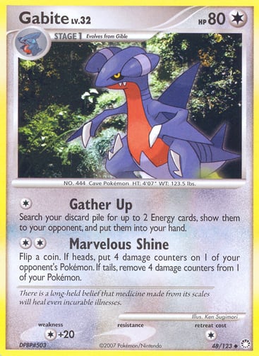 Gabite  
Mysterious Treasures 
Product Details
Card Number / Rarity:48/123 / Uncommon
Card Type / HP / Stage:Colorless / 80 / Stage 1
Attack 1:[1] Gather Up
Search your discard pile for up to 2 Energy cards, show them to your opponent, and put them into your hand.
Attack 2:[2] Marvelous Shine
Flip a coin. If heads, put 4 damage counters on 1 of your opponent's Pokémon. If tails, remove 4 damage counters from 1 of your Pokémon.