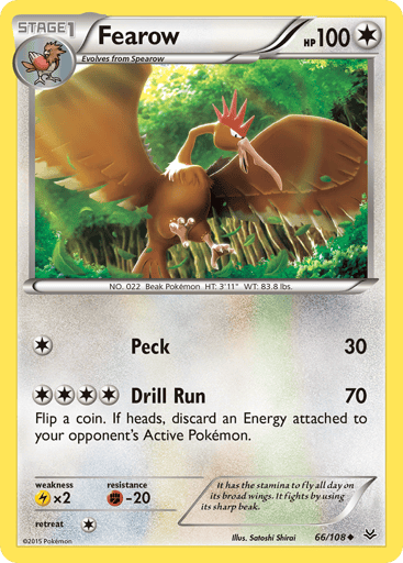 Fearow  
Roaring Skies 
Product Details
Card Number / Rarity:66/108 / Uncommon
Card Type / HP / Stage:Colorless / 100 / Stage 1
Attack 1:[1] Peck (30)
Attack 2:[4] Drill Run (70)
Flip a coin. If heads, discard an Energy attached to your opponent's Active Pokemon.
Weakness / Resistance / Retreat Cost:Lx2 / F-20 / 1