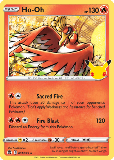 Ho-Oh 
Celebrations  
Product Details
Card Number / Rarity:001/025 / Holo Rare
Card Type / HP / Stage:Fire / 130 / Basic
Attack 1:[1R] Sacred Fire
This attack does 50 damage to 1 of your opponent's Pokémon. (Don't apply Weakness and Resistance for Benched Pokémon.)
Attack 2:[1RR] Fire Blast (120)
Discard an Energy from this Pokémon.
Weakness / Resistance / Retreat Cost:Lx2 / F-30 / 2