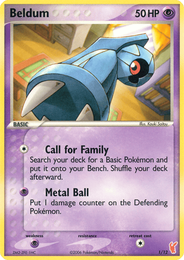 Beldum  
EX Trainer Kit 2: Plusle & Minun 
Product Details
Card Number / Rarity:1/12 / Common
Card Type / HP / Stage:Psychic / 50 / Basic
Attack 1:[1] Call for Family
Search your deck for a Basic Pokemon and put it onto your Bench. Shuffle your deck afterward.
Attack 2:[P] Metal Ball - Put 1 damage counter on the Defending Pokemon.
Weakness / Resistance / Retreat Cost:P / None / 1