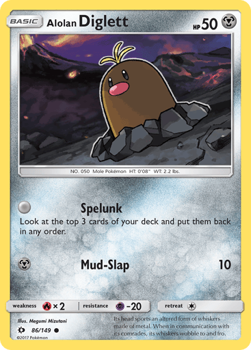 Alolan Diglett 
SM Base Set 
Product Details
Card Number / Rarity:86/149 / Common
Card Type / HP / Stage:Metal / 50 / Basic
Attack 1:[0] Hole Search
Look at the top 3 cards of your deck and put them back on top of your deck in any order.
Attack 2:[M] Mud-Slap (10)
Weakness / Resistance / Retreat Cost:Rx2 / P-20 / 1