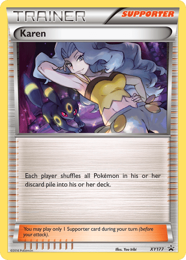 Karen  
XY Promos 
Product Details
Card Number / Rarity:XY177 / Promo
Card Type / HP / Stage:Supporter / /
Card Text:Each player shuffles all Pokemon in his or her discard pile into his or her deck.
