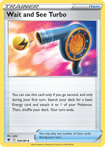 Wait and See Turbo 
Astral Radiance 
Product Details
Card Number / Rarity:158/189 / Uncommon
Card Type / HP / Stage:Item / /
Card Text:You can use this card only if you go second, and only on your first turn.
Search your deck for a basic Energy card and attach it to 1 of your Pokémon. Then, shuffle your deck.
