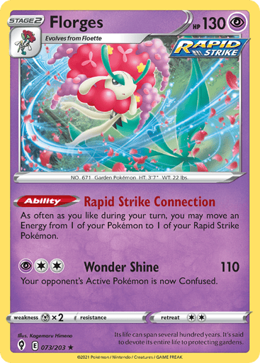 Florges
Evolving Skies
Product Details
Card Number / Rarity:073/203 / Holo Rare
Card Type / HP / Stage:Psychic / 130 / Stage 2
Card Text:Ability — Rapid Strike Connection
As often as you like during your turn, you may move an Energy from 1 of your Pokemon to 1 of your Rapid Strike Pokemon.
Attack 1:[2P] Wonder Shine (110)
Your opponent's Active Pokemon is now Confused.
Weakness / Resistance / Retreat Cost:Mx2 / None / 2