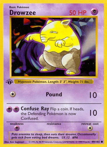 Drowzee  
Base Set 
Product Details
Card Number / Rarity:049/102 / Common
Card Type / HP / Stage:Psychic / 50 / Basic
Attack 1:[1] Pound (10)
Attack 2:[PP] Confuse Ray (10)
Flip a coin. If heads, the Defending Pokémon is now Confused.
Weakness / Resistance / Retreat Cost:P / / 1