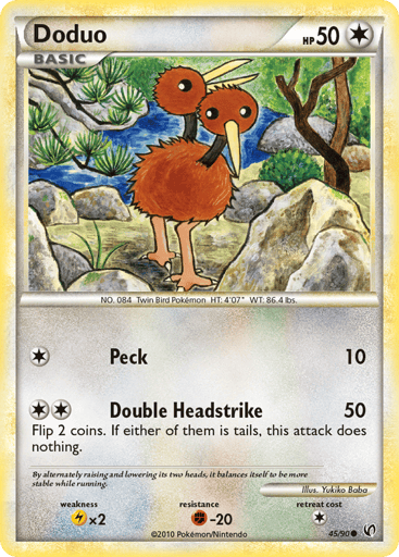 Doduo  
Undaunted  
Product Details
Card Number / Rarity:45/90 / Common
Card Type / HP / Stage:Colorless / 50 / Basic
Attack 1:[1] Peck (10)
Attack 2:[2] Double Headstrike (50) Flip 2 coins. If either of them is tails, this attack does nothing.
Weakness / Resistance / Retreat Cost:Lx2 / F-20 / 1