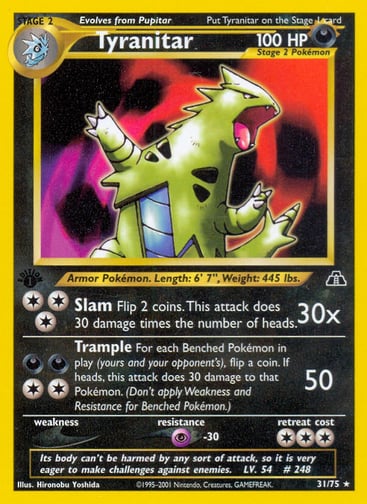 Tyranitar (Unlimited) 
Neo Discovery 
Product Details
Card Number / Rarity:31/75 / Rare
Card Type / HP / Stage:Darkness / 100 / Stage 2
Attack 1:[3] Slam (30x)
Flip 2 coins. This attack does 30 times the number of heads.
Attack 2:[2DD] Trample (50)
For each Benched Pokémon in play (yours and your opponent's), flip a coin. If heads, this attack does 30 damage to that Pokémon. (Don't apply Weakness and Resistance for Benched Pokémon.)
