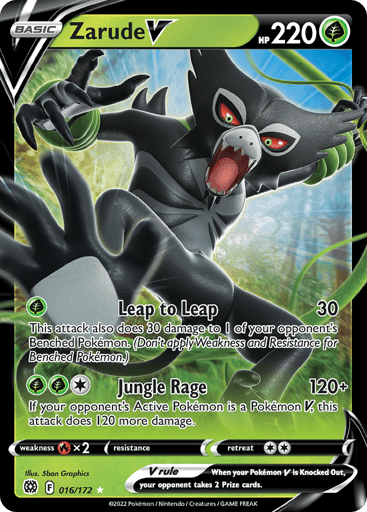 Zarude V 
Brilliant Stars 
Product Details
Card Number / Rarity:016/172 / Ultra Rare
Card Type / HP / Stage:Grass / 220 / Basic
Attack 1:[G] Leap to Leap (30)
This attack also does 30 damage to 1 of your opponent’s Benched Pokémon. (Don’t apply Weakness and Resistance for Benched Pokemon.)
Attack 2:[1GG] Jungle Rage (120+)
If your opponent’s Active Pokemon is a Pokémon V, this attack does 120 more damage.
Weakness / Resistance / Retreat Cost:Rx2 / None / 2
